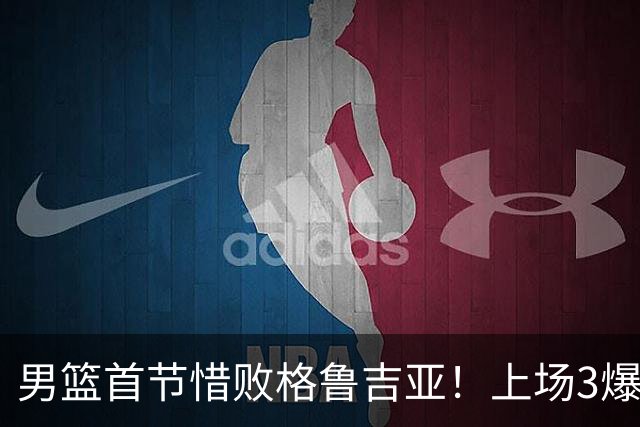 男篮首节惜败格鲁吉亚！上场3爆点全铁，没胡金秋赵继伟还是不行