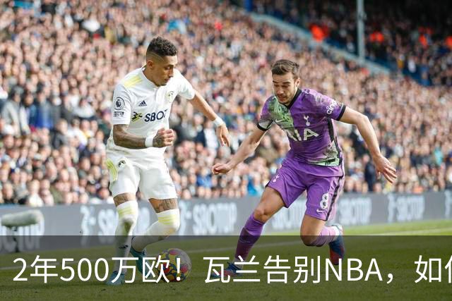 2年500万欧！瓦兰告别NBA，如何评价他的14年生涯？