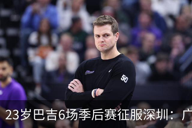 23岁巴吉6场季后赛征服深圳：广东一夏天白等了